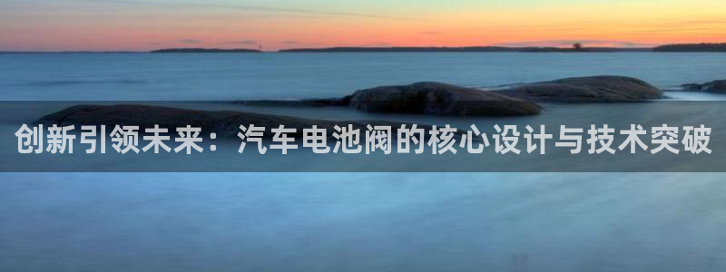 优发国际官网网站登录：创新引领未来：汽车电池阀的核心设计与技术突破