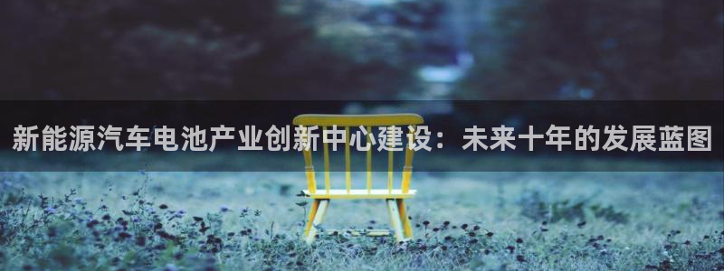 优发国际登录k8：新能源汽车电池产业创新中心建设：未来十年的发展蓝图